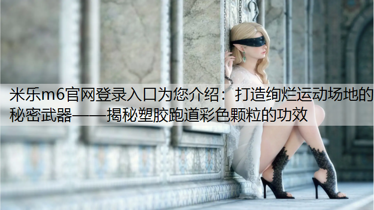 米乐m6官网登录入口为您介绍：打造绚烂运动场地的秘密武器——揭秘塑胶跑道彩色颗粒的功效