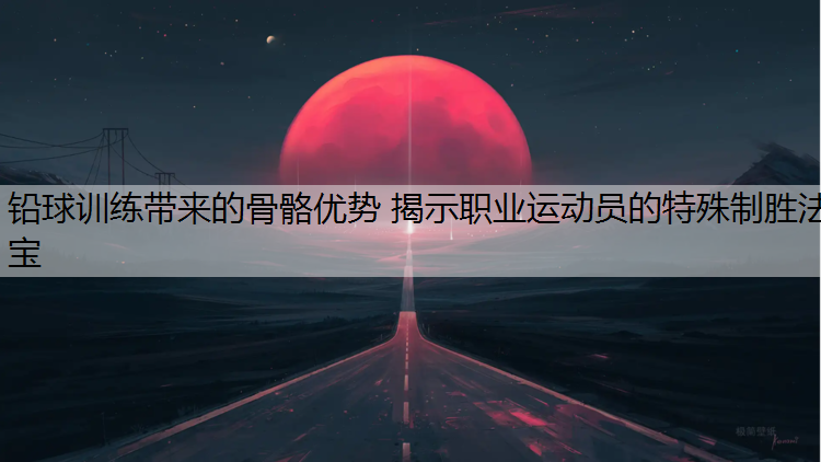 铅球训练带来的骨骼优势 揭示职业运动员的特殊制胜法宝